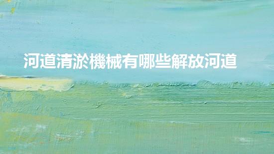 河道清淤機械有哪些解放河道，釋放城市潛力！